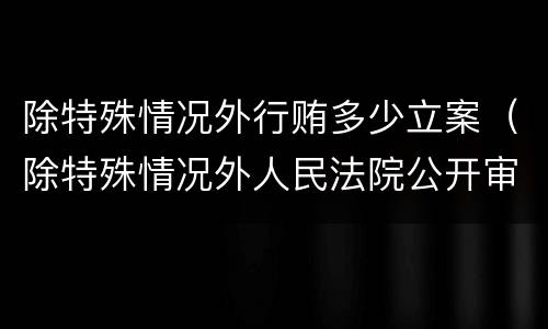 除特殊情况外行贿多少立案（除特殊情况外人民法院公开审理行政案件）