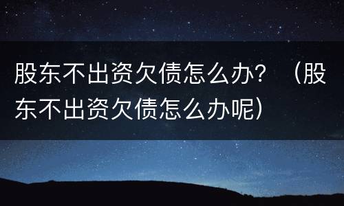 股东不出资欠债怎么办？（股东不出资欠债怎么办呢）