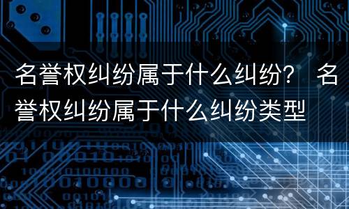 名誉权纠纷属于什么纠纷？ 名誉权纠纷属于什么纠纷类型