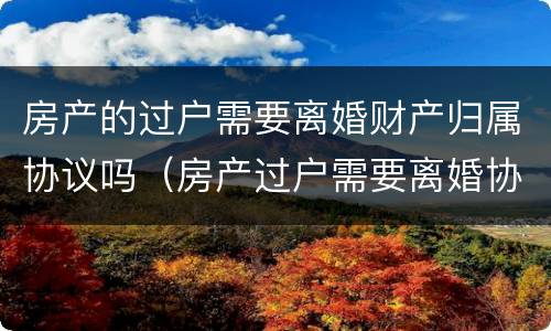 房产的过户需要离婚财产归属协议吗（房产过户需要离婚协议书吗）