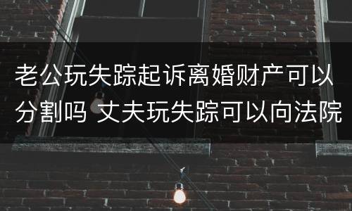 老公玩失踪起诉离婚财产可以分割吗 丈夫玩失踪可以向法院起诉吗