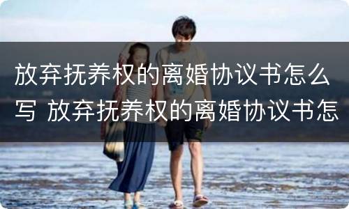 放弃抚养权的离婚协议书怎么写 放弃抚养权的离婚协议书怎么写的