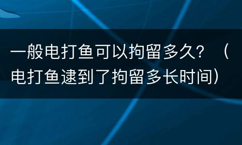 一般电打鱼可以拘留多久？（电打鱼逮到了拘留多长时间）