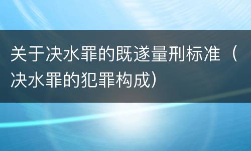 关于决水罪的既遂量刑标准（决水罪的犯罪构成）