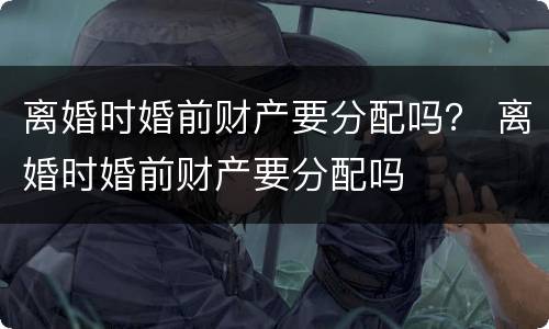 离婚时婚前财产要分配吗？ 离婚时婚前财产要分配吗