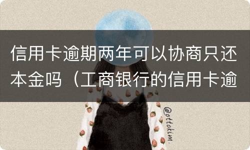 信用卡逾期两年可以协商只还本金吗（工商银行的信用卡逾期一年多了还能协商分期还款吗）