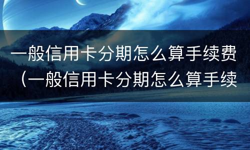 一般信用卡分期怎么算手续费（一般信用卡分期怎么算手续费的）