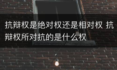 抗辩权是绝对权还是相对权 抗辩权所对抗的是什么权
