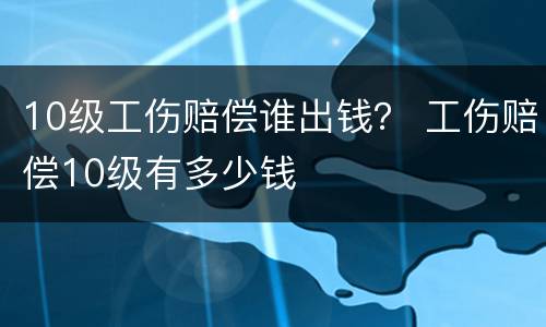 10级工伤赔偿谁出钱？ 工伤赔偿10级有多少钱