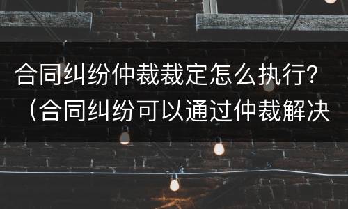 合同纠纷仲裁裁定怎么执行？（合同纠纷可以通过仲裁解决吗）