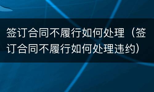签订合同不履行如何处理（签订合同不履行如何处理违约）