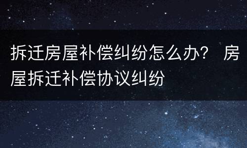 拆迁房屋补偿纠纷怎么办？ 房屋拆迁补偿协议纠纷