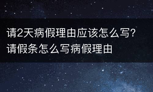 请2天病假理由应该怎么写？ 请假条怎么写病假理由