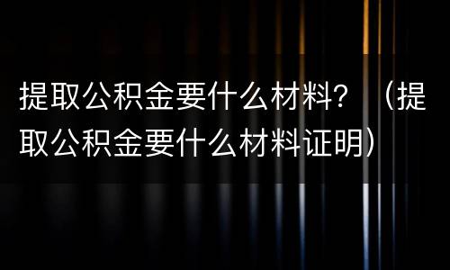提取公积金要什么材料？（提取公积金要什么材料证明）