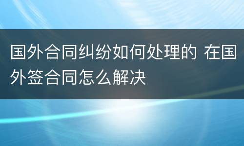 国外合同纠纷如何处理的 在国外签合同怎么解决