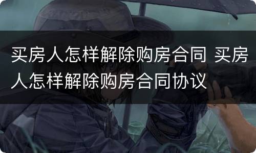 买房人怎样解除购房合同 买房人怎样解除购房合同协议