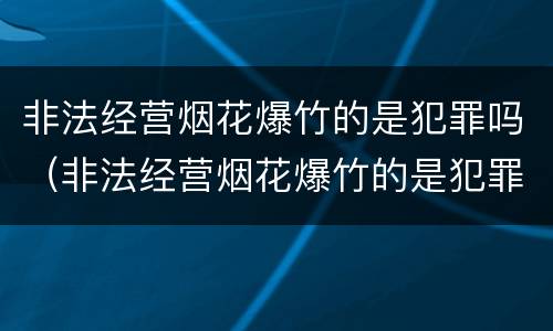 非法经营烟花爆竹的是犯罪吗（非法经营烟花爆竹的是犯罪吗怎么处理）
