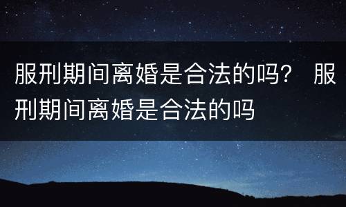 服刑期间离婚是合法的吗？ 服刑期间离婚是合法的吗