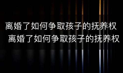 离婚了如何争取孩子的抚养权 离婚了如何争取孩子的抚养权和孩子的利益保障