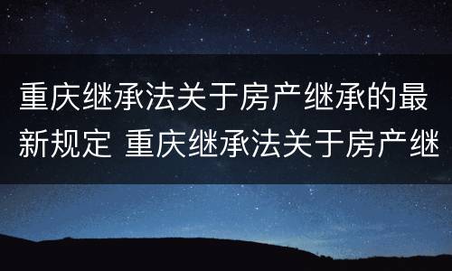 重庆继承法关于房产继承的最新规定 重庆继承法关于房产继承的最新规定文件
