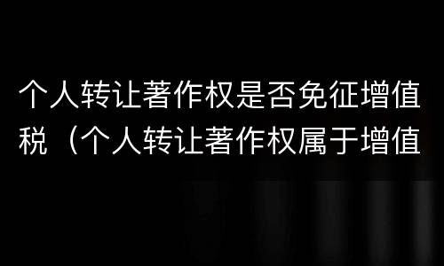 个人转让著作权是否免征增值税（个人转让著作权属于增值税免税项目吗）