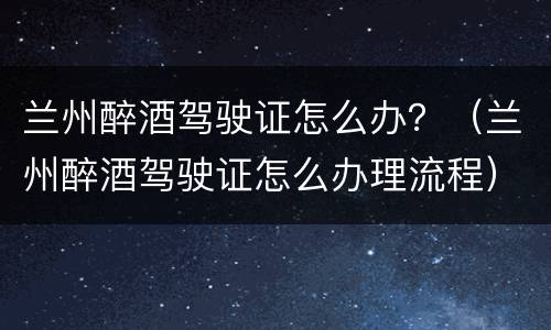 兰州醉酒驾驶证怎么办？（兰州醉酒驾驶证怎么办理流程）
