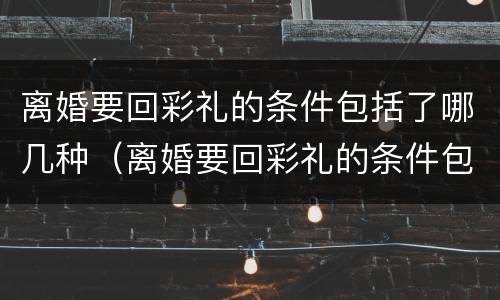 离婚要回彩礼的条件包括了哪几种（离婚要回彩礼的条件包括了哪几种方式）