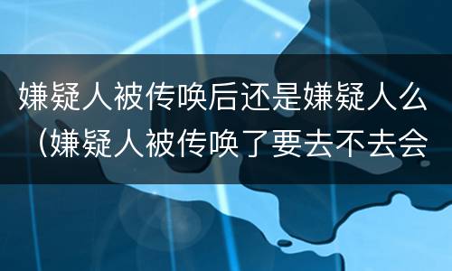 嫌疑人被传唤后还是嫌疑人么（嫌疑人被传唤了要去不去会怎么样）
