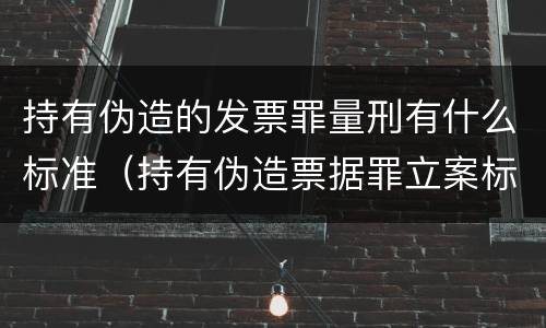 持有伪造的发票罪量刑有什么标准（持有伪造票据罪立案标准）
