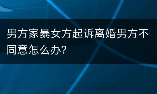 男方家暴女方起诉离婚男方不同意怎么办？