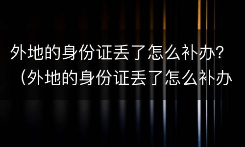 外地的身份证丢了怎么补办？（外地的身份证丢了怎么补办手机卡）