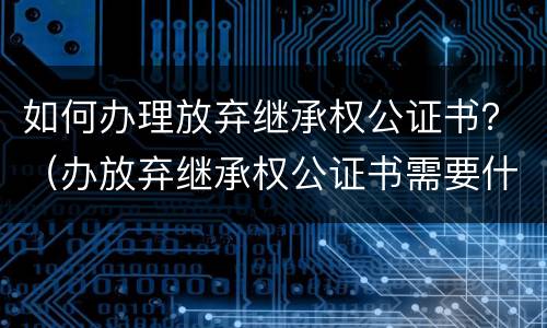 如何办理放弃继承权公证书？（办放弃继承权公证书需要什么手续）