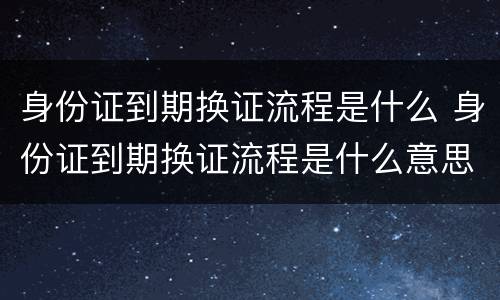 身份证到期换证流程是什么 身份证到期换证流程是什么意思
