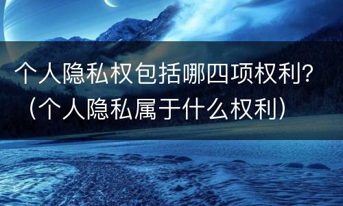 个人隐私权包括哪四项权利？（个人隐私属于什么权利）