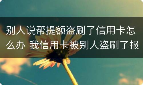 别人说帮提额盗刷了信用卡怎么办 我信用卡被别人盗刷了报警有用吗?