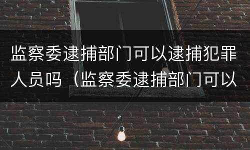 监察委逮捕部门可以逮捕犯罪人员吗（监察委逮捕部门可以逮捕犯罪人员吗）
