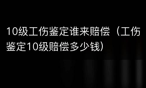 10级工伤鉴定谁来赔偿（工伤鉴定10级赔偿多少钱）