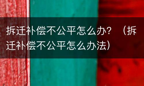 拆迁补偿不公平怎么办？（拆迁补偿不公平怎么办法）