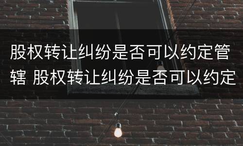 股权转让纠纷是否可以约定管辖 股权转让纠纷是否可以约定管辖法院起诉
