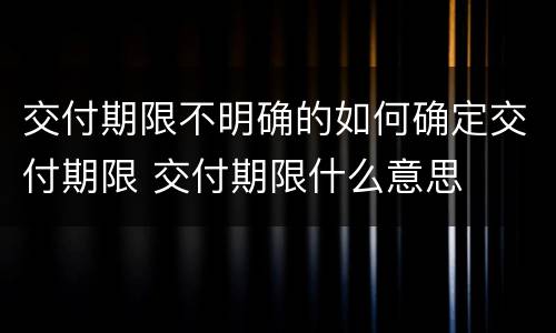 交付期限不明确的如何确定交付期限 交付期限什么意思