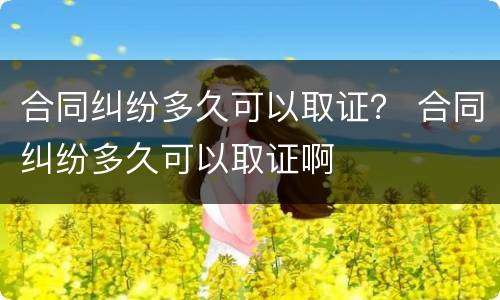 合同纠纷多久可以取证？ 合同纠纷多久可以取证啊
