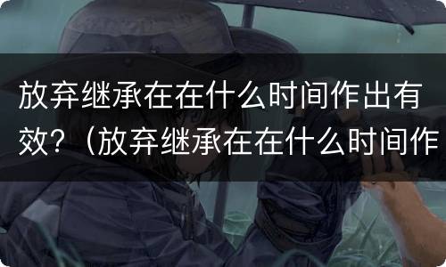 放弃继承在在什么时间作出有效?（放弃继承在在什么时间作出有效证据）