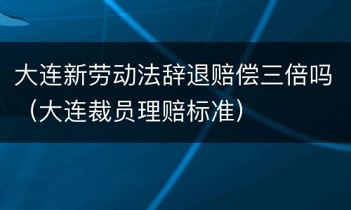 大连新劳动法辞退赔偿三倍吗（大连裁员理赔标准）