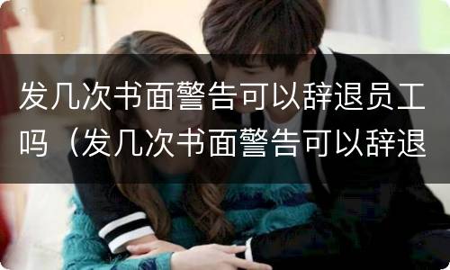 发几次书面警告可以辞退员工吗（发几次书面警告可以辞退员工吗怎么写）