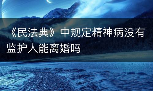 《民法典》中规定精神病没有监护人能离婚吗