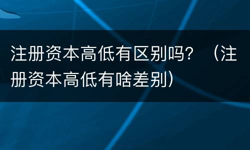 注册资本高低有区别吗？（注册资本高低有啥差别）