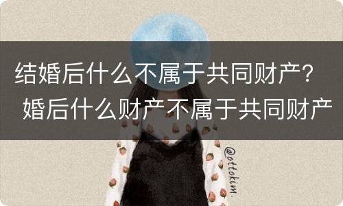 结婚后什么不属于共同财产？ 婚后什么财产不属于共同财产