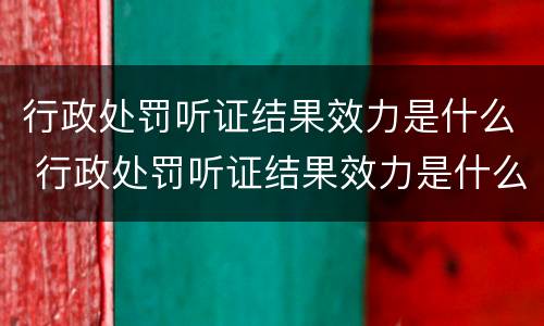 行政处罚听证结果效力是什么 行政处罚听证结果效力是什么