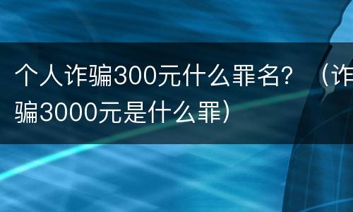 个人诈骗300元什么罪名？（诈骗3000元是什么罪）
