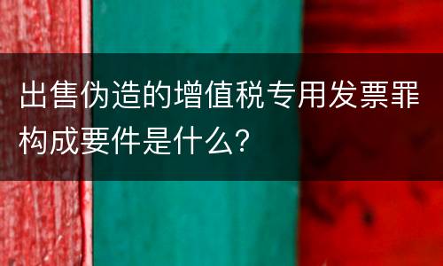 出售伪造的增值税专用发票罪构成要件是什么？
